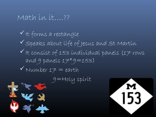 Math in it….??
 It forms a rectangle
 Speaks about life of Jesus and St Martin
 It consist of 153 individual panels (17 rows
  and 9 panels 17*9=153)
 Number 17 = earth
           9=Holy spirit
 