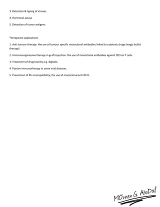 3. Detection & typing of viruses.
4. Hormonal assays
5. Detection of tumor antigens
Therapeutic applications
1. Anti-tumour therapy: the use of tumour specific monoclonal antibodies linked to cytotoxic drugs (magic bullet
therapy)
2. Immunosuppressive therapy in graft rejection: the use of monoclonal antibodies against CD3 on T cells.
3. Treatment of drug toxicity e.g. digitalis.
4. Passive immunotherapy in some viral diseases.
5. Prevention of Rh incompatibility; the use of monoclonal anti-Rh D.
 