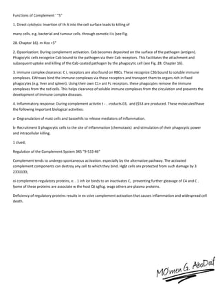 Functions of Complement ' "5"
1. Direct cytolysis: Insertion of th A into the cell surface leads to killing of
many cells. e.g. bacterial and tumour cells. through osmotic I is (see Fig.
28. Chapter 16). m Hzo +5”
2. Opsonlzation: During complement activation. Cab becomes deposited on the surface of the pathogen (antigen).
Phagocytic cells recognize Cab bound to the pathogen via their Cab receptors. This facilitates the attachment and
subsequent uptake and killing of the Cab-coated pathogen by the phagocytic cell (see Fig. 28. Chapter 16).
3. immune complex clearance: C i, receptors are also found on RBCs. These recognize C3b bound to soluble immune
complexes. EWroaes bind the immune complexes via these receptors and transport them to organs rich in fixed
phagocytes (e.g. liver and spleen). Using their own C1» ant Fc receptors. these phagocytes remove the immune
complexes from the red cells. This helps clearance of soluble immune complexes from the circulation and prevents the
development of immune complex diseases.
4. Inflammatory response: During complement activtin t - . -roducts 03, and ($53 are produced. These moleculesflhave
the following important biological activities:
a- Degranulation of mast cells and basoehils to release mediators of inflammation.
b- Recruitment 0 phagocytic cells to the site of inflammation (chemotaxis) and stimulation of their phagocytic power
and intracellular killing.
1 clued;
Regulation of the Complement System 345 “9-533 46“
Complement tends to undergo spontaneous activation. especially by the alternative pathway. The activated
complement components can destroy any cell to which they bind. Hg§t cells are protected from such damage by 3
2331133;
oi complement-regulatory proteins, e. . 1 inh ior binds to an inactivates C, preventing further gleavage of C4 and C .
§ome of these proteins are associate w the host Qt sgficg. wags others are plasma proteins.
Deficiency of regulatory proteins results in ex ssive complement activation that causes inflammation and widespread cell
death.
 