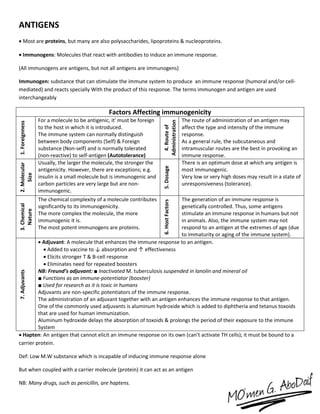 ANTIGENS
 Most are proteins, but many are also polysaccharides, lipoproteins & nucleoproteins.
 Immunogens: Molecules that react with antibodies to induce an immune response.
(All immunogens are antigens, but not all antigens are immunogens)
Immunogen: substance that can stimulate the immune system to produce an immune response (humoral and/or cell-
mediated) and reacts specially With the product of this response. The terms immunogen and antigen are used
interchangeably
Factors Affecting immunogenicity
1.Foreignness
For a molecule to be antigenic, it' must be foreign
to the host in which it is introduced.
The immune system can normally distinguish
between body components (Self) & Foreign
substance (Non-self) and is normally tolerated
(non-reactive) to self-antigen (Autotolerance)
4.Routeof
Administration
The route of administration of an antigen may
affect the type and intensity of the immune
response.
As a general rule, the subcutaneous and
intramuscular routes are the best in provoking an
immune response.
2.Molecular
Size
Usually, the larger the molecule, the stronger the
antigenicity. However, there are exceptions; e.g.
insulin is a small molecule but is immunogenic and
carbon particles are very large but are non-
immunogenic.
5.Dosage
There is an optimum dose at which any antigen is
most immunogenic.
Very low or very high doses may result in a state of
unresponsiveness (tolerance).
3.Chemical
Nature
The chemical complexity of a molecule contributes
significantly to its immunogenicity.
The more complex the molecule, the more
immunogenic it is.
The most potent immunogens are proteins.
6.HostFactors
The generation of an immune response is
genetically controlled. Thus, some antigens
stimulate an immune response in humans but not
in animals. Also, the immune system may not
respond to an antigen at the extremes of age (due
to immaturity or aging of the immune system).
7.Adjuvants
 Adjuvant: A molecule that enhances the immune response to an antigen.
 Added to vaccine to ↓ absorption and ↑ effectiveness
 Elicits stronger T & B-cell response
 Eliminates need for repeated boosters
NB: Freund’s adjuvant: ■ Inactivated M. tuberculosis suspended in lanolin and mineral oil
■ Functions as an immune-potentiator (booster)
■ Used for research as it is toxic in humans
Adjuvants are non-specific potentiators of the immune response.
The administration of an adjuvant together with an antigen enhances the immune response to that antigen.
One of the commonly used adjuvants is aluminum hydroxide which is added to diphtheria and tetanus toxoids
that are used for human immunization.
Aluminum hydroxide delays the absorption of toxoids & prolongs the period of their exposure to the immune
System
 Hapten: An antigen that cannot elicit an immune response on its own (can’t activate TH cells); it must be bound to a
carrier protein.
Def: Low M.W substance which is incapable of inducing immune response alone
But when coupled with a carrier molecule (protein) it can act as an antigen
NB: Many drugs, such as penicillin, are haptens.
 