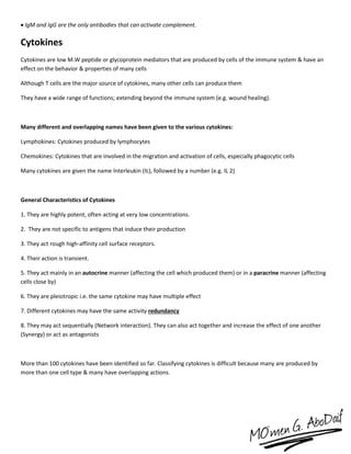  IgM and IgG are the only antibodies that can activate complement.
Cytokines
Cytokines are low M.W peptide or glycoprotein mediators that are produced by cells of the immune system & have an
effect on the behavior & properties of many cells
Although T cells are the major source of cytokines, many other cells can produce them
They have a wide range of functions; extending beyond the immune system (e.g. wound healing).
Many different and overlapping names have been given to the various cytokines:
Lymphokines: Cytokines produced by lymphocytes
Chemokines: Cytokines that are involved in the migration and activation of cells, especially phagocytic cells
Many cytokines are given the name Interleukin (IL), followed by a number (e.g. IL 2)
General Characteristics of Cytokines
1. They are highly potent, often acting at very low concentrations.
2. They are not specific to antigens that induce their production
3. They act rough high-affinity cell surface receptors.
4. Their action is transient.
5. They act mainly in an autocrine manner (affecting the cell which produced them) or in a paracrine manner (affecting
cells close by)
6. They are pleiotropic i.e. the same cytokine may have multiple effect
7. Different cytokines may have the same activity redundancy
8. They may act sequentially (Network interaction). They can also act together and increase the effect of one another
(Synergy) or act as antagonists
More than 100 cytokines have been identified so far. Classifying cytokines is difficult because many are produced by
more than one cell type & many have overlapping actions.
 
