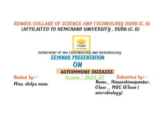 RUNGTA COLLAGE OF SCIENCE AND TECHNOLOGY DURG (C.G)
(AFFILAITED TO HEMCHAND UNIVERSITY ,DURG (C.G)
DEPARTMENT OF BIO-TECHONOLOGY AND MICROBIOLOGY.
SEMINAR PRESENTATION
SEMINAR PRESENTATION
ON
ON
AUTOIMMUNE DISEASES
AUTOIMMUNE DISEASES
Session : 2022-23
Guided by:- Submitted by:-
Miss.shilpa mam. Name_ Himanshimajumdar.
Class _ MSC 1ST
sem (
microbiology)
 
