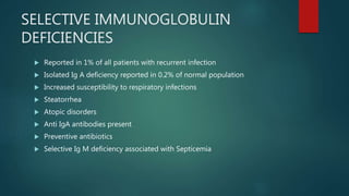 SELECTIVE IMMUNOGLOBULIN
DEFICIENCIES
 Reported in 1% of all patients with recurrent infection
 Isolated Ig A deficiency reported in 0.2% of normal population
 Increased susceptibility to respiratory infections
 Steatorrhea
 Atopic disorders
 Anti IgA antibodies present
 Preventive antibiotics
 Selective Ig M deficiency associated with Septicemia
 