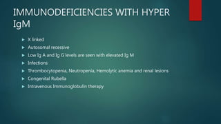 IMMUNODEFICIENCIES WITH HYPER
IgM
 X linked
 Autosomal recessive
 Low Ig A and Ig G levels are seen with elevated Ig M
 Infections
 Thrombocytopenia, Neutropenia, Hemolytic anemia and renal lesions
 Congenital Rubella
 Intravenous Immunoglobulin therapy
 