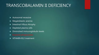 TRANSCOBALAMIN II DEFICIENCY
 Autosomal recessive
 Megaloblastic anemia
 Intestinal Villous Atrophy
 Depleted plasma cells
 Diminished immunoglobulin levels
 Impaired phagocytosis
 VITAMIN B12 treatment
 