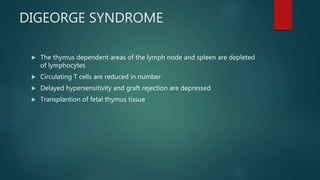 DIGEORGE SYNDROME
 The thymus dependent areas of the lymph node and spleen are depleted
of lymphocytes
 Circulating T cells are reduced in number
 Delayed hypersensitivity and graft rejection are depressed
 Transplantion of fetal thymus tissue
 