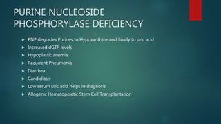 PURINE NUCLEOSIDE
PHOSPHORYLASE DEFICIENCY
 PNP degrades Purines to Hypoxanthine and finally to uric acid
 Increased dGTP levels
 Hypoplastic anemia
 Recurrent Pneumonia
 Diarrhea
 Candidiasis
 Low serum uric acid helps in diagnosis
 Allogenic Hematopoietic Stem Cell Transplantation
 
