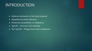 INTRODUCTION
 Defence mechanism of the body impaired
 Repeated microbial infections
 Enhanced susceptibility to malignancy
 Specific – Humoral, Cell mediated
 Non specific – Phagocytosis and Complement
 