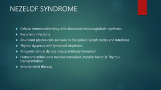 NEZELOF SYNDROME
 Cellular immunodeficiency with abnormal immunoglobulin synthesis
 Recurrent infections
 Abundant plasma cells are seen in the spleen, lymph nodes and intestines
 Thymic dysplasia with lymphoid depletion
 Antigenic stimuli do not induce antibody formation
 Histocompatible bone marrow transplant, transfer factor & Thymus
transplantation
 Antimicrobial therapy
 