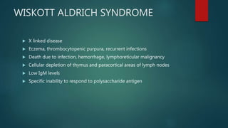 WISKOTT ALDRICH SYNDROME
 X linked disease
 Eczema, thrombocytopenic purpura, recurrent infections
 Death due to infection, hemorrhage, lymphoreticular malignancy
 Cellular depletion of thymus and paracortical areas of lymph nodes
 Low IgM levels
 Specific inability to respond to polysaccharide antigen
 