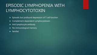 EPISODIC LYMPHOPENIA WITH
LYMPHOCYTOTOXIN
 Episodic but profound depression of T cell function
 Complement dependent Lymphocytotoxin
 Anti lymphocyte antibody
 No immunological memory
 familial
 