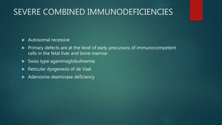 SEVERE COMBINED IMMUNODEFICIENCIES
 Autosomal recessive
 Primary defects are at the level of early precursors of immunocompetent
cells in the fetal liver and bone marrow
 Swiss type agammaglobulinemia
 Reticular dysgenesis of de Vaal
 Adenosine deaminase deficiency
 