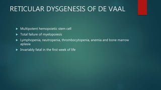 RETICULAR DYSGENESIS OF DE VAAL
 Multipotent hemopoietic stem cell
 Total failure of myelopoiesis
 Lymphopenia, neutropenia, thrombocytopenia, anemia and bone marrow
aplasia
 Invariably fatal in the first week of life
 