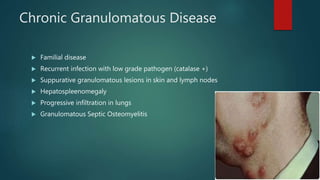 Chronic Granulomatous Disease
 Familial disease
 Recurrent infection with low grade pathogen (catalase +)
 Suppurative granulomatous lesions in skin and lymph nodes
 Hepatospleenomegaly
 Progressive infiltration in lungs
 Granulomatous Septic Osteomyelitis
 