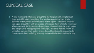 CLINICAL CASE
 A nine month old infant was brought to the hospital with symptoms of
fever and difficulty in breathing. The mother reported of two similar
episodes in the previous two months. At the age of 12 months, the child
was again brought in with an episode of measles, from which he recovered
after treatment. At 18 months of age, it was observed that the boy’s height
and weight were not appropriate to his age. The child was the fourth of
unrelated parents. His 3 sisters enjoyed good health and the parents did
not report of them suffering from any repeated infections, unlike the boy.
 