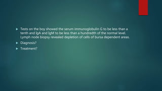  Tests on the boy showed the serum immunoglobulin G to be less than a
tenth and IgA and IgM to be less than a hundredth of the normal level.
Lymph node biopsy revealed depletion of cells of bursa dependent areas.
 Diagnosis?
 Treatment?
 