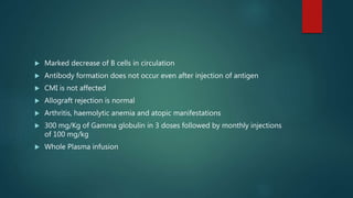  Marked decrease of B cells in circulation
 Antibody formation does not occur even after injection of antigen
 CMI is not affected
 Allograft rejection is normal
 Arthritis, haemolytic anemia and atopic manifestations
 300 mg/Kg of Gamma globulin in 3 doses followed by monthly injections
of 100 mg/kg
 Whole Plasma infusion
 