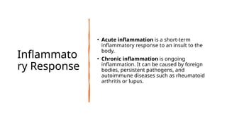 Inflammato
ry Response
• Acute inflammation is a short-term
inflammatory response to an insult to the
body.
• Chronic inflammation is ongoing
inflammation. It can be caused by foreign
bodies, persistent pathogens, and
autoimmune diseases such as rheumatoid
arthritis or lupus.
 