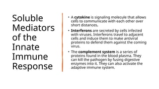 Soluble
Mediators
of the
Innate
Immune
Response
• A cytokine is signaling molecule that allows
cells to communicate with each other over
short distances.
• Interferons are secreted by cells infected
with viruses. Interferons travel to adjacent
cells and induce them to make antiviral
proteins to defend them against the coming
virus.
• The complement system is a series of
proteins found in the blood plasma. They
can kill the pathogen by fusing digestive
enzymes into it. They can also activate the
adaptive immune system.
 