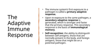 The
Adaptive
Immune
Response
• The immune system’s first exposure to a
pathogen is called a primary adaptive
response.
• Upon re-exposure to the same pathogen, a
secondary adaptive response is
generated, which is stronger and faster
that the primary response. This secondary
response is the basis of immunological
memory.
• Self-recognition: the ability to distinguish
between self-antigens, those that are
normally present in the body, and foreign
antigens, those that might be on a
potential pathogen.
 
