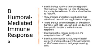 B
Humoral-
Mediated
Immune
Response
s
• B cells induce humoral immune response.
The humoral response is a type of adaptive
immunity that relies on B cells and antibodies
to fight off.
• They produce and release antibodies that
attach and neutralize or agglutinate antigens.
• There are five different classes of antibody in
humans: IgM, IgD, IgG, IgA, and IgE. Each one
has specific functions in the immune
response.
• B cells do not recognize antigen in the
complex fashion of T cells.
• B cells can recognize native, unprocessed
antigens and do not require the participation
of MHC molecules and antigen-presenting
cells.
 
