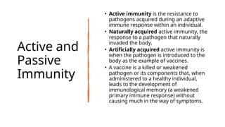 Active and
Passive
Immunity
• Active immunity is the resistance to
pathogens acquired during an adaptive
immune response within an individual.
• Naturally acquired active immunity, the
response to a pathogen that naturally
invaded the body.
• Artificially acquired active immunity is
when the pathogen is introduced to the
body as the example of vaccines.
• A vaccine is a killed or weakened
pathogen or its components that, when
administered to a healthy individual,
leads to the development of
immunological memory (a weakened
primary immune response) without
causing much in the way of symptoms.
 