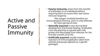 Active and
Passive
Immunity
• Passive immunity arises from the transfer
of antibodies to an individual without
requiring them to mount their own active
immune response.
*No antigen involved therefore no
immunological memory, and it is only effective
for short period of time.
• Naturally acquired is seen during fetal
development and breast feeding. Antibodies
cross the placenta or passed with milk
protect the fetus/baby from infection for the
first few months of its life.
• Artificially acquired usually involves
injections of immunoglobulins taken from
animals previously exposed to a specific
pathogen.
 