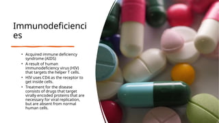 Immunodeficienci
es
• Acquired immune deficiency
syndrome (AIDS)
• A result of human
immunodeficiency virus (HIV)
that targets the helper T cells.
• HIV uses CD4 as the receptor to
get inside cells.
• Treatment for the disease
consists of drugs that target
virally encoded proteins that are
necessary for viral replication,
but are absent from normal
human cells.
 