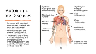 Autoimmu
ne Diseases
• Immune cells lose their
tolerance to self-cells and
start to attack them.
• Unknown reason but
severe consequences.
• Treatments are usually
based on resolving the
symptoms using
immunosuppressive and
anti-inflammatory drugs
such as steroids.
 