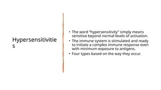 Hypersensitivitie
s
• The word “hypersensitivity” simply means
sensitive beyond normal levels of activation.
• The immune system is stimulated and ready
to initiate a complex immune response even
with minimum exposure to antigens.
• Four types based on the way they occur.
 