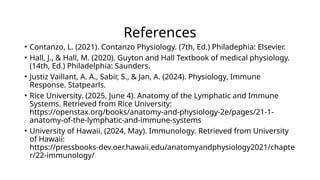 References
• Contanzo, L. (2021). Contanzo Physiology. (7th, Ed.) Philadephia: Elsevier.
• Hall, J., & Hall, M. (2020). Guyton and Hall Textbook of medical physiology.
(14th, Ed.) Philadelphia: Saunders.
• Justiz Vaillant, A. A., Sabir, S., & Jan, A. (2024). Physiology, Immune
Response. Statpearls.
• Rice University. (2025, June 4). Anatomy of the Lymphatic and Immune
Systems. Retrieved from Rice University:
https://openstax.org/books/anatomy-and-physiology-2e/pages/21-1-
anatomy-of-the-lymphatic-and-immune-systems
• University of Hawaii. (2024, May). Immunology. Retrieved from University
of Hawaii:
https://pressbooks-dev.oer.hawaii.edu/anatomyandphysiology2021/chapte
r/22-immunology/
 