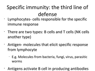Specific immunity: the third line of
defense
•
Lymphocytes- cells responsible for the specific
immune response
•
There are two types: B cells and T cells (NK cells
another type)
•
Antigen- molecules that elicit specific response
from lymphocyte
–
E.g. Molecules from bacteria, fungi, virus, parasitic
worms
•
Antigens activate B cell in producing antibodies
 