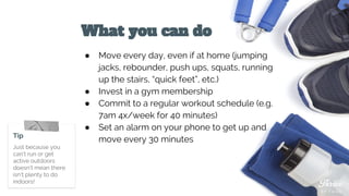 What you can do
● Move every day, even if at home (jumping
jacks, rebounder, push ups, squats, running
up the stairs, “quick feet”, etc.)
● Invest in a gym membership
● Commit to a regular workout schedule (e.g.
7am 4x/week for 40 minutes)
● Set an alarm on your phone to get up and
move every 30 minutesTip
Just because you
can’t run or get
active outdoors
doesn’t mean there
isn’t plenty to do
indoors!
 