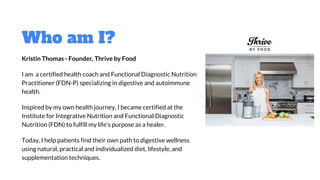 Who am I?
Kristin Thomas - Founder, Thrive by Food
I am a certified health coach and Functional Diagnostic Nutrition
Practitioner (FDN-P) specializing in digestive and autoimmune
health.
Inspired by my own health journey, I became certified at the
Institute for Integrative Nutrition and Functional Diagnostic
Nutrition (FDN) to fulfill my life's purpose as a healer.
Today, I help patients find their own path to digestive wellness
using natural, practical and individualized diet, lifestyle, and
supplementation techniques.
 