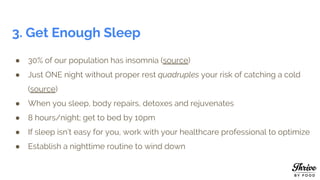 3. Get Enough Sleep
● 30% of our population has insomnia (source)
● Just ONE night without proper rest quadruples your risk of catching a cold
(source)
● When you sleep, body repairs, detoxes and rejuvenates
● 8 hours/night; get to bed by 10pm
● If sleep isn’t easy for you, work with your healthcare professional to optimize
● Establish a nighttime routine to wind down
 