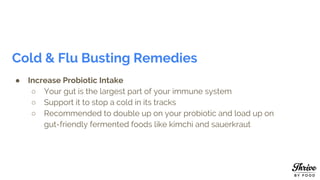 Cold & Flu Busting Remedies
● Increase Probiotic Intake
○ Your gut is the largest part of your immune system
○ Support it to stop a cold in its tracks
○ Recommended to double up on your probiotic and load up on
gut-friendly fermented foods like kimchi and sauerkraut
 