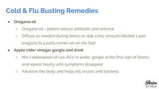 Cold & Flu Busting Remedies
● Oregano oil
○ Oregano oil = potent natural antibiotic and antiviral
○ Diffuse as needed during illness or dab a tiny amount (diluted 1 part
oregano to 4 parts carrier oil) on the feet
● Apple cider vinegar gargle and drink
○ Mix 1 tablespoon of raw ACV in water, gargle at the first sign of illness
and repeat hourly until symptoms disappear
○ Alkalizes the body and helps kill viruses and bacteria
 