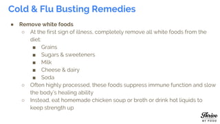 Cold & Flu Busting Remedies
● Remove white foods
○ At the first sign of illness, completely remove all white foods from the
diet:
■ Grains
■ Sugars & sweeteners
■ Milk
■ Cheese & dairy
■ Soda
○ Often highly processed, these foods suppress immune function and slow
the body’s healing ability
○ Instead, eat homemade chicken soup or broth or drink hot liquids to
keep strength up
 