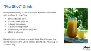 “Flu Shot” Drink
Drink preventatively ½ cup 1x/day and if you do come down
with a cold or flu, 2-3x/day.
● 1 minced garlic clove
● ¼ tsp turmeric powder
● ½ tsp ginger powder
● ⅛ tsp cayenne pepper
● 1 ½ cups organic pineapple juice
● 1 tbsp raw honey
Blend together and store in a sealable jar. Drink ½ cup a day
during flu season or if you’re already getting sick, have it up to
3 times a day.
 