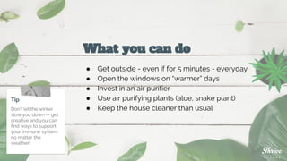 What you can do
● Get outside - even if for 5 minutes - everyday
● Open the windows on “warmer” days
● Invest in an air purifier
● Use air purifying plants (aloe, snake plant)
● Keep the house cleaner than usual
Tip
Don’t let the winter
slow you down -- get
creative and you can
find ways to support
your immune system
no matter the
weather!
 