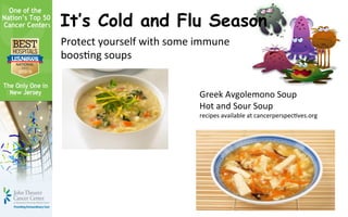 It’s Cold and Flu Season
Protect	
  yourself	
  with	
  some	
  immune	
  
boos3ng	
  soups	
  


                                       Greek	
  Avgolemono	
  Soup	
  
                                       Hot	
  and	
  Sour	
  Soup	
  
                                       recipes	
  available	
  at	
  cancerperspec3ves.org	
  
 