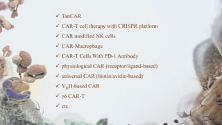 TanCAR
 CAR-T cell therapy with CRISPR platform
 CAR modified NK cells
 CAR-Macrophage
 CAR-T Cells With PD-1 Antibody
 physiological CAR (receptor/ligand-based)
 universal CAR (biotin/avidin-based)
 VHH-based CAR
 γδ CAR-T
 etc.
 