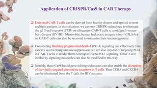  Universal CAR-T cells can be derived from healthy donors and applied to treat
multiple patients. In this situation, we can use CRISPR technology to eliminate
the αβ T-cell receptor (TCR) on allogeneic CAR-T cells to avoid graft-versus-
host-disease (GVHD). Meanwhile, human leukocyte antigens class I (HLA-Is)
on CAR-T cells can also be removed to minimize their immunogenicity.
 Considering blocking programmed death-1 (PD-1) signaling can effectively treat
cancers via reversing immunosuppression, we are also capable of targeting PD-1
in CAR-T cells to render them nonresponsive to PD-1 signaling. Other T cell
inhibitory signaling molecules can also be modified in this way.
 Notably, these Cas9-based gene-editing techniques can also enable the disruption
of the virally targeted chemokine receptors in T cells. Thus CCR5 and CXCR4
can be eliminated from the T cells for HIV patients.
Application of CRISPR/Cas9 in CAR Therapy
 