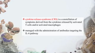  cytokine-release-syndrome (CRS) is a constellation of
symptoms derived from the cytokines released by activated
T cells and/or activated macrophages
 managed with the administration of antibodies targeting the
IL-6 pathway
 