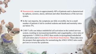  Neurotoxicity occurs in approximately 40% of patients and is characterized
by aphasia, seizures, ataxia, delirium and other disturbances of the nervous
system.
 In the vast majority, the symptoms are fully reversible, but in a small
number of patients it led to cerebral oedema and death and mortality rates
are below 5%.
 CAR-T cells can induce endothelial cell activation in the central nervous
system, resulting in increased permeability and coagulopathy; a low ratio of
angiopoietin 1 (ANG1) to ANG2 then results in dysregulated endothelial
cell activation and a breakdown of the blood–brain barrier. These data raise
the prospect that approaches for normalizing the ANG1/ANG2 ratio could
prevent or reverse the syndrome.
 