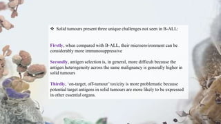  Solid tumours present three unique challenges not seen in B-ALL:
Firstly, when compared with B-ALL, their microenvironment can be
considerably more immunosuppressive
Secondly, antigen selection is, in general, more difficult because the
antigen heterogeneity across the same malignancy is generally higher in
solid tumours
Thirdly, ‘on-target, off-tumour’ toxicity is more problematic because
potential target antigens in solid tumours are more likely to be expressed
in other essential organs.
 