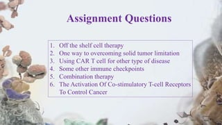 Assignment Questions
1. Off the shelf cell therapy
2. One way to overcoming solid tumor limitation
3. Using CAR T cell for other type of disease
4. Some other immune checkpoints
5. Combination therapy
6. The Activation Of Co-stimulatory T-cell Receptors
To Control Cancer
 