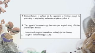  Immunotherapy is defined as the approach to treating cancer by
generating or augmenting an immune response against it.
 Two types of immunotherapy have emerged as particularly effective
over the past decade:
1. immune-cell-targeted monoclonal antibody (mAb) therapy
2. adoptive cellular therapy (ACT).
 