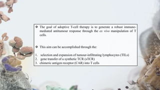  The goal of adoptive T-cell therapy is to generate a robust immune-
mediated antitumour response through the ex vivo manipulation of T
cells.
 This aim can be accomplished through the:
1. selection and expansion of tumour-infiltrating lymphocytes (TILs)
2. gene transfer of a synthetic TCR (sTCR)
3. chimeric antigen receptor (CAR) into T cells
 