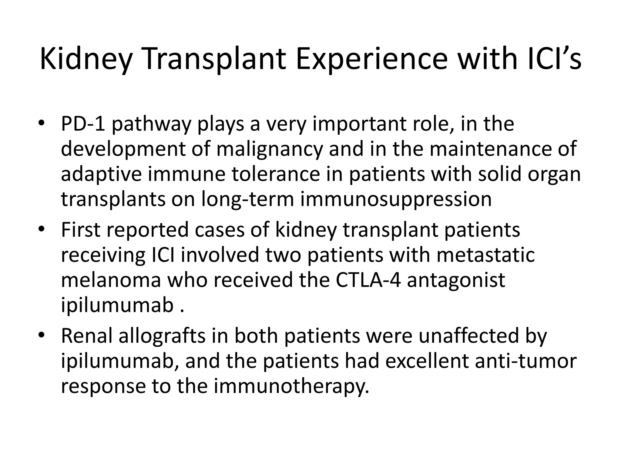 Kidney Transplant Experience with ICI’s
• PD-1 pathway plays a very important role, in the
development of malignancy and in the maintenance of
adaptive immune tolerance in patients with solid organ
transplants on long-term immunosuppression
• First reported cases of kidney transplant patients
receiving ICI involved two patients with metastatic
melanoma who received the CTLA-4 antagonist
ipilumumab .
• Renal allografts in both patients were unaffected by
ipilumumab, and the patients had excellent anti-tumor
response to the immunotherapy.
 